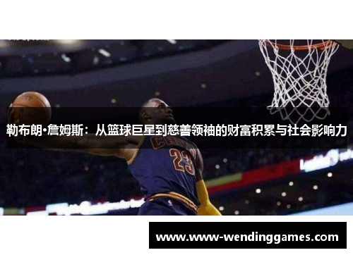 勒布朗·詹姆斯：从篮球巨星到慈善领袖的财富积累与社会影响力
