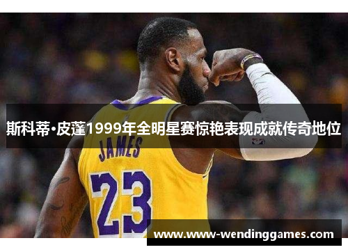 斯科蒂·皮蓬1999年全明星赛惊艳表现成就传奇地位