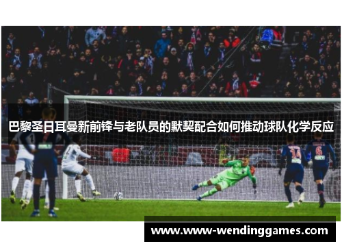 巴黎圣日耳曼新前锋与老队员的默契配合如何推动球队化学反应