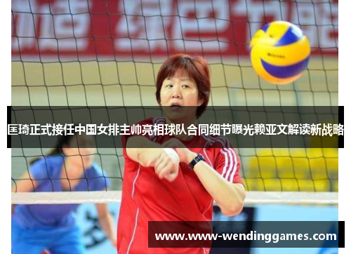 匡琦正式接任中国女排主帅亮相球队合同细节曝光赖亚文解读新战略
