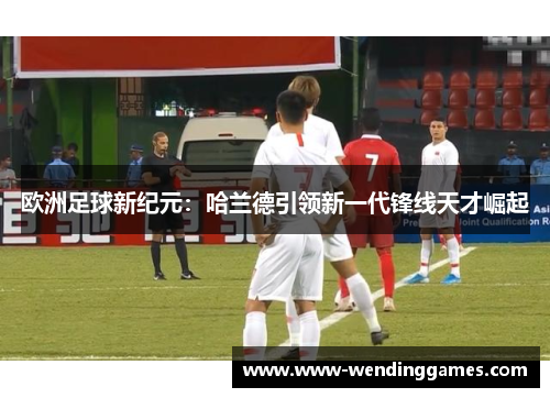 欧洲足球新纪元：哈兰德引领新一代锋线天才崛起