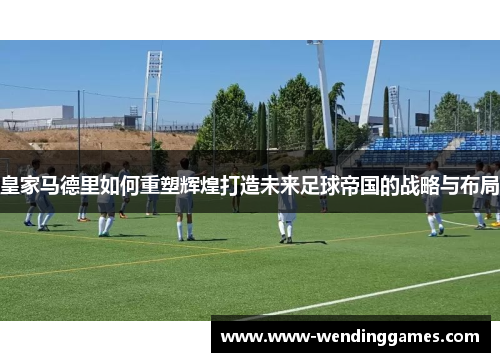 皇家马德里如何重塑辉煌打造未来足球帝国的战略与布局