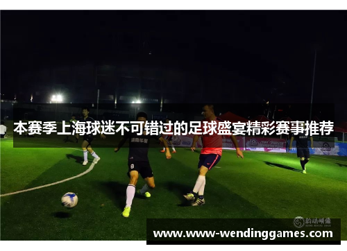 本赛季上海球迷不可错过的足球盛宴精彩赛事推荐