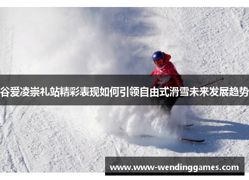 谷爱凌崇礼站精彩表现如何引领自由式滑雪未来发展趋势