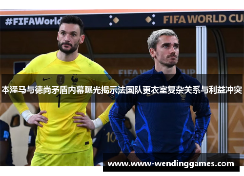 本泽马与德尚矛盾内幕曝光揭示法国队更衣室复杂关系与利益冲突