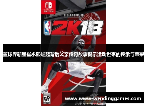篮球界新星崔永熙崛起背后父亲传奇故事揭示运动世家的传承与荣耀