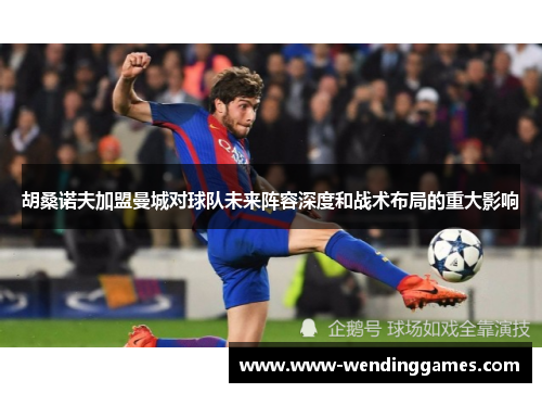 胡桑诺夫加盟曼城对球队未来阵容深度和战术布局的重大影响