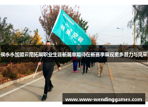 侯永永加盟云南拓展职业生涯新篇章期待在新赛季展现更多潜力与风采