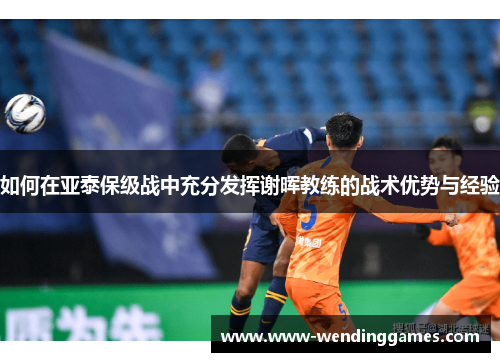 如何在亚泰保级战中充分发挥谢晖教练的战术优势与经验