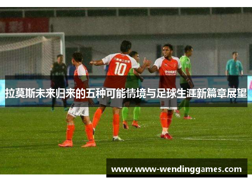 拉莫斯未来归来的五种可能情境与足球生涯新篇章展望