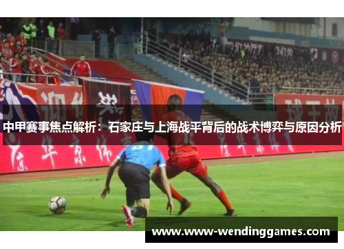 中甲赛事焦点解析：石家庄与上海战平背后的战术博弈与原因分析