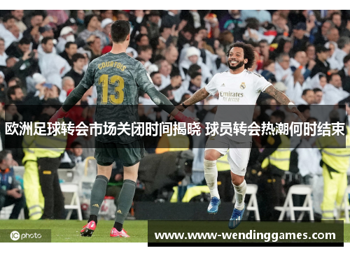 欧洲足球转会市场关闭时间揭晓 球员转会热潮何时结束