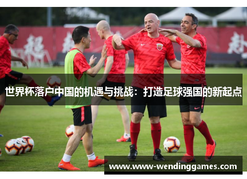 世界杯落户中国的机遇与挑战：打造足球强国的新起点