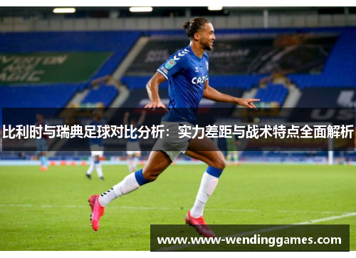 比利时与瑞典足球对比分析：实力差距与战术特点全面解析