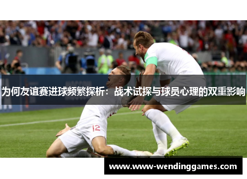 为何友谊赛进球频繁探析：战术试探与球员心理的双重影响