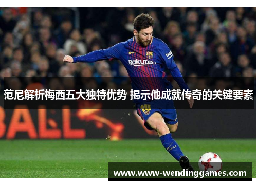 范尼解析梅西五大独特优势 揭示他成就传奇的关键要素