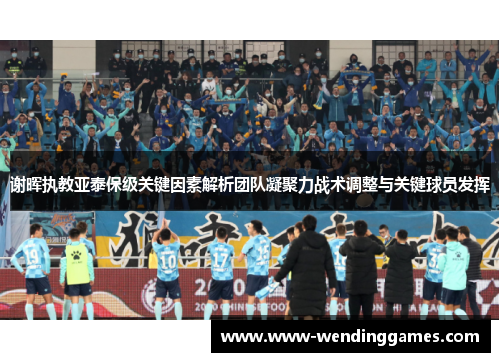 谢晖执教亚泰保级关键因素解析团队凝聚力战术调整与关键球员发挥