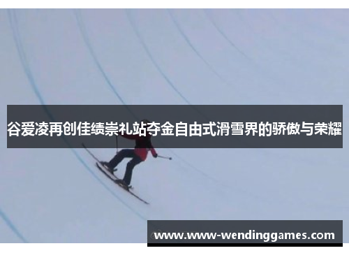 谷爱凌再创佳绩崇礼站夺金自由式滑雪界的骄傲与荣耀