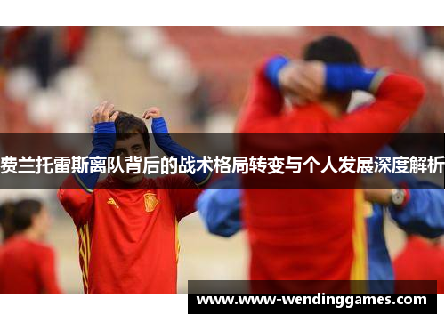 费兰托雷斯离队背后的战术格局转变与个人发展深度解析 费兰托雷斯离队背后的战术格局转变与个人发展深度解析