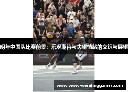 明年中国队比赛前景:乐观期待与失望情绪的交织与展望 明年中国队比赛前景:乐观期待与失望情绪的交织与展望