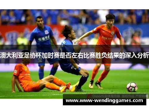 澳大利亚足协杯加时赛是否左右比赛胜负结果的深入分析