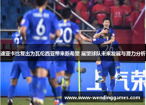 迪亚卡比复出为瓦伦西亚带来新希望 展望球队未来发展与潜力分析