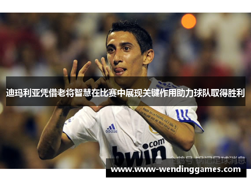 迪玛利亚凭借老将智慧在比赛中展现关键作用助力球队取得胜利