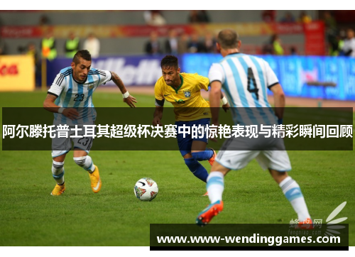 阿尔滕托普土耳其超级杯决赛中的惊艳表现与精彩瞬间回顾