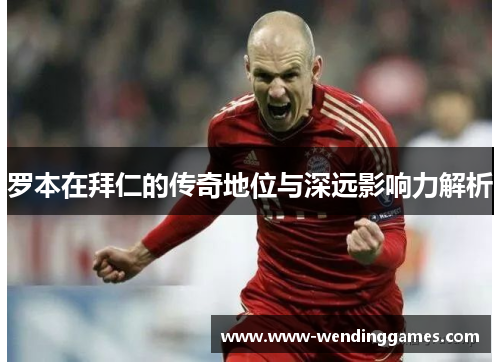 罗本在拜仁的传奇地位与深远影响力解析 罗本在拜仁的传奇地位与深远影响力解析