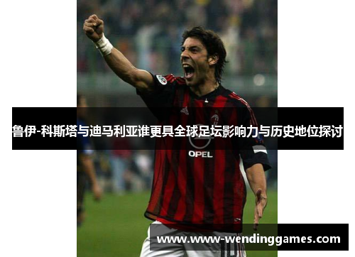 鲁伊-科斯塔与迪马利亚谁更具全球足坛影响力与历史地位探讨