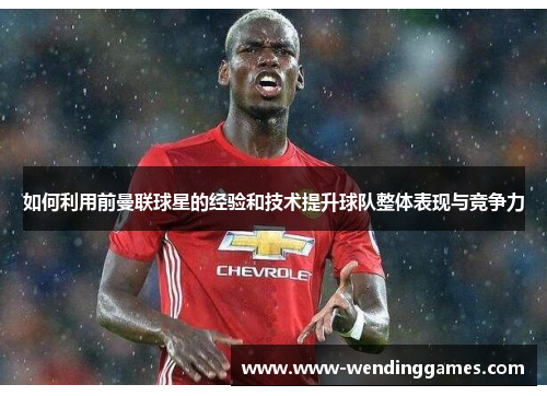 如何利用前曼联球星的经验和技术提升球队整体表现与竞争力