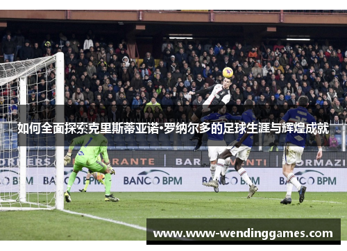 如何全面探索克里斯蒂亚诺·罗纳尔多的足球生涯与辉煌成就