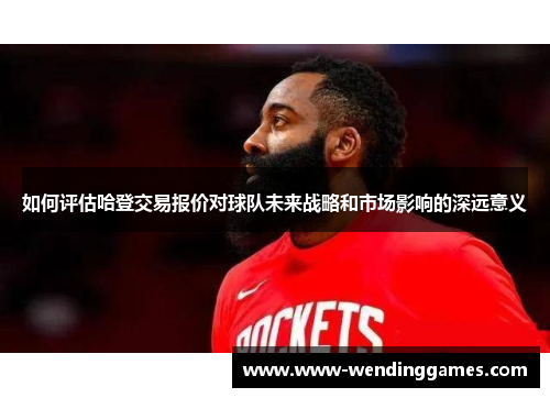 如何评估哈登交易报价对球队未来战略和市场影响的深远意义