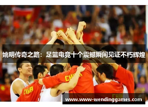 姚明传奇之路：足篮电竞十个震撼瞬间见证不朽辉煌