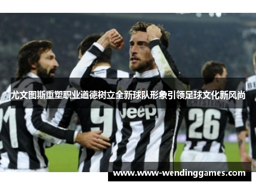 尤文图斯重塑职业道德树立全新球队形象引领足球文化新风尚 尤文图斯重塑职业道德树立全新球队形象引领足球文化新风尚