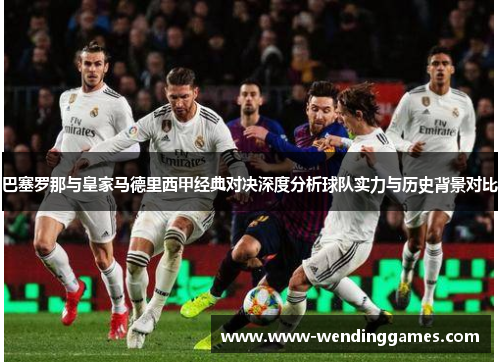 巴塞罗那与皇家马德里西甲经典对决深度分析球队实力与历史背景对比