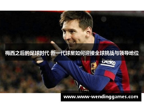 梅西之后的足球时代 新一代球星如何迎接全球挑战与领导地位 梅西之后的足球时代 新一代球星如何迎接全球挑战与领导地位
