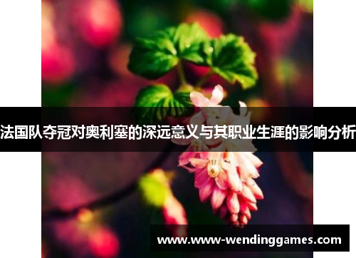 法国队夺冠对奥利塞的深远意义与其职业生涯的影响分析