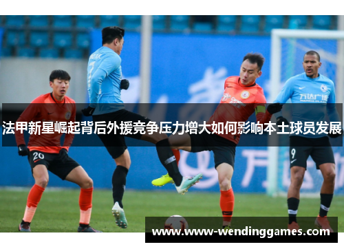 法甲新星崛起背后外援竞争压力增大如何影响本土球员发展