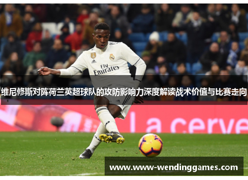 维尼修斯对阵荷兰英超球队的攻防影响力深度解读战术价值与比赛走向