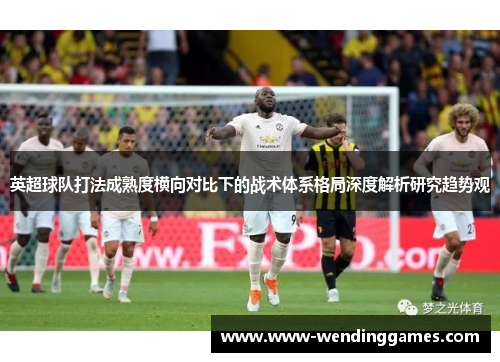 英超球队打法成熟度横向对比下的战术体系格局深度解析研究趋势观