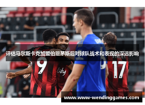 评估马尔斯卡克加盟伯恩茅斯后对球队战术和表现的深远影响