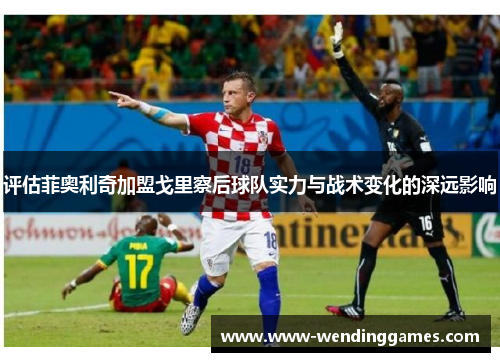 评估菲奥利奇加盟戈里察后球队实力与战术变化的深远影响