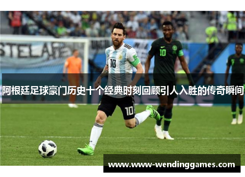 阿根廷足球豪门历史十个经典时刻回顾引人入胜的传奇瞬间 阿根廷足球豪门历史十个经典时刻回顾引人入胜的传奇瞬间